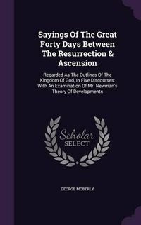 Cover image for Sayings of the Great Forty Days Between the Resurrection & Ascension: Regarded as the Outlines of the Kingdom of God, in Five Discourses: With an Examination of Mr. Newman's Theory of Developments