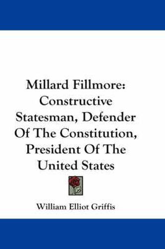 Millard Fillmore: Constructive Statesman, Defender of the Constitution, President of the United States