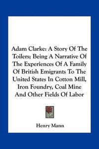 Cover image for Adam Clarke: A Story of the Toilers; Being a Narrative of the Experiences of a Family of British Emigrants to the United States in Cotton Mill, Iron Foundry, Coal Mine and Other Fields of Labor