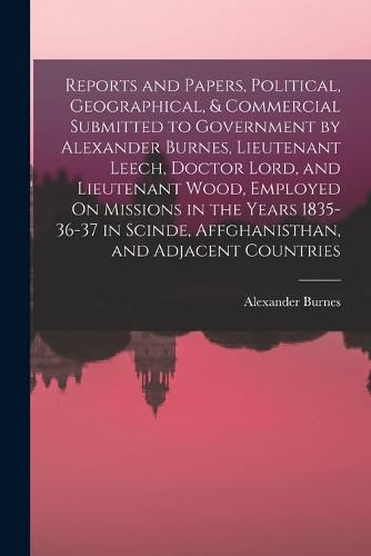 Reports and Papers, Political, Geographical, & Commercial Submitted to Government by Alexander Burnes, Lieutenant Leech, Doctor Lord, and Lieutenant Wood, Employed On Missions in the Years 1835-36-37 in Scinde, Affghanisthan, and Adjacent Countries