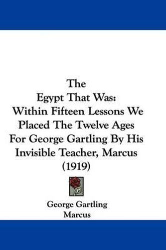The Egypt That Was: Within Fifteen Lessons We Placed the Twelve Ages for George Gartling by His Invisible Teacher, Marcus (1919)