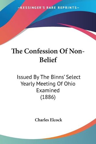 Cover image for The Confession of Non-Belief the Confession of Non-Belief: Issued by the Binns' Select Yearly Meeting of Ohio Examined Issued by the Binns' Select Yearly Meeting of Ohio Examined (1886) (1886)