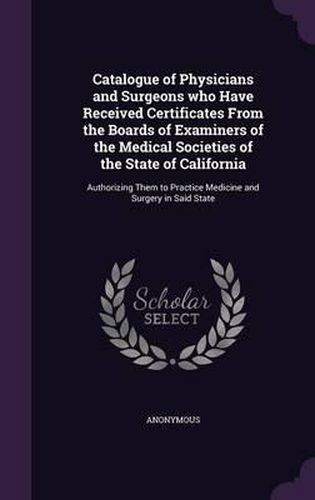 Cover image for Catalogue of Physicians and Surgeons Who Have Received Certificates from the Boards of Examiners of the Medical Societies of the State of California: Authorizing Them to Practice Medicine and Surgery in Said State