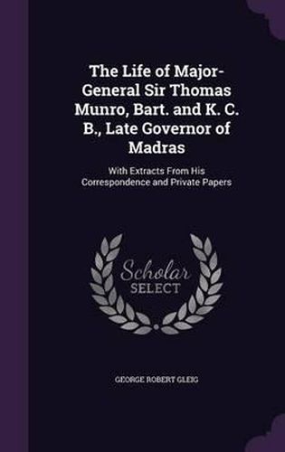 The Life of Major-General Sir Thomas Munro, Bart. and K. C. B., Late Governor of Madras: With Extracts from His Correspondence and Private Papers