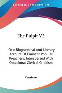 Cover image for The Pulpit V2: Or a Biographical and Literary Account of Eminent Popular Preachers; Interspersed with Occasional Clerical Criticism