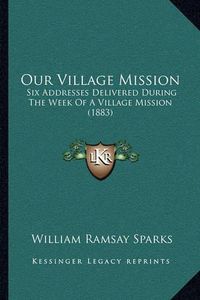 Cover image for Our Village Mission: Six Addresses Delivered During the Week of a Village Mission (1883)