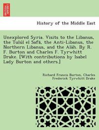 Cover image for Unexplored Syria. Visits to the Libanus, the Tulu L El Safa, the Anti-Libanus, the Northern Libanus, and the ALA H. by R. F. Burton and Charles F. Tyrwhitt Drake. [With Contributions by Isabel Lady Burton and Others.]