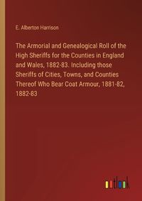 Cover image for The Armorial and Genealogical Roll of the High Sheriffs for the Counties in England and Wales, 1882-83. Including those Sheriffs of Cities, Towns, and Counties Thereof Who Bear Coat Armour, 1881-82, 1882-83