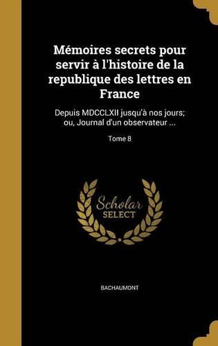 Cover image for Memoires Secrets Pour Servir A L'Histoire de La Republique Des Lettres En France: Depuis MDCCLXII Jusqu'a Nos Jours; Ou, Journal D'Un Observateur ...; Tome 8