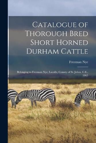 Cover image for Catalogue of Thorough Bred Short Horned Durham Cattle [microform]: Belonging to Freeman Nye, Lacolle, County of St. Johns, C.E., 1865