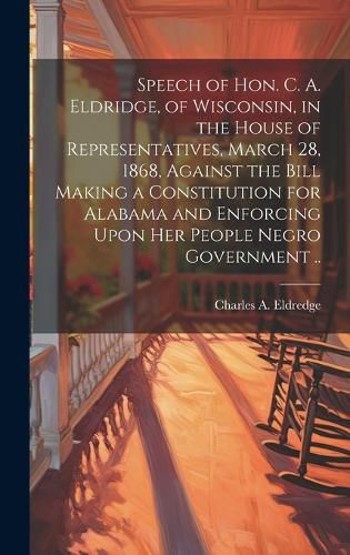 Cover image for Speech of Hon. C. A. Eldridge, of Wisconsin, in the House of Representatives, March 28, 1868, Against the Bill Making a Constitution for Alabama and Enforcing Upon her People Negro Government ..