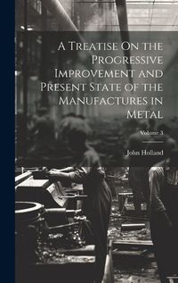 Cover image for A Treatise On the Progressive Improvement and Present State of the Manufactures in Metal; Volume 3