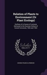 Cover image for Relation of Plants to Environment (or Plant Ecology): Outlines of a Course of Lectures Delivered in the Summer School of Cornell University 1903 and 1904