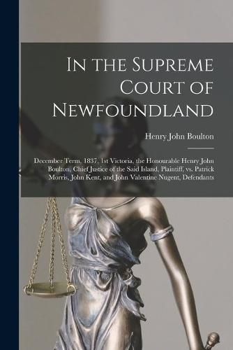 In the Supreme Court of Newfoundland [microform]: December Term, 1837, 1st Victoria, the Honourable Henry John Boulton, Chief Justice of the Said Island, Plaintiff, Vs. Patrick Morris, John Kent, and John Valentine Nugent, Defendants