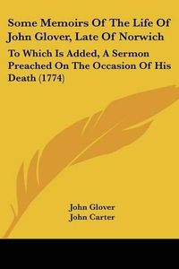 Cover image for Some Memoirs of the Life of John Glover, Late of Norwich: To Which Is Added, a Sermon Preached on the Occasion of His Death (1774)