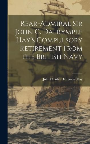Cover image for Rear-Admiral Sir John C. Dalrymple Hay's Compulsory Retirement From the British Navy