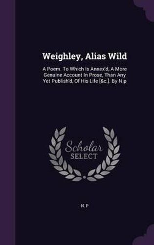 Weighley, Alias Wild: A Poem. to Which Is Annex'd, a More Genuine Account in Prose, Than Any Yet Publish'd, of His Life [&C.]. by N.P