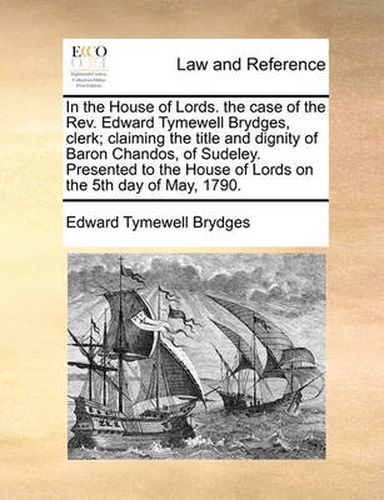 Cover image for In the House of Lords. the Case of the REV. Edward Tymewell Brydges, Clerk; Claiming the Title and Dignity of Baron Chandos, of Sudeley. Presented to the House of Lords on the 5th Day of May, 1790.