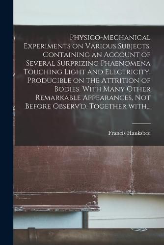 Cover image for Physico-mechanical Experiments on Various Subjects, Containing an Account of Several Surprizing Phaenomena Touching Light and Electricity. Producible on the Attrition of Bodies. With Many Other Remarkable Appearances, Not Before Observ'd. Together With...