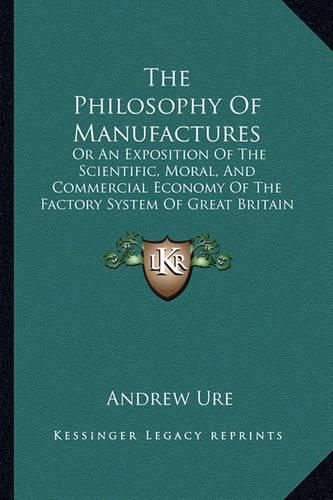 Cover image for The Philosophy of Manufactures: Or an Exposition of the Scientific, Moral, and Commercial Economy of the Factory System of Great Britain (1835)