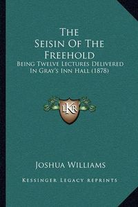 Cover image for The Seisin of the Freehold: Being Twelve Lectures Delivered in Gray's Inn Hall (1878)