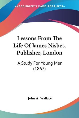 Cover image for Lessons From The Life Of James Nisbet, Publisher, London: A Study For Young Men (1867)