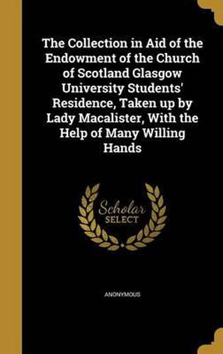 Cover image for The Collection in Aid of the Endowment of the Church of Scotland Glasgow University Students' Residence, Taken Up by Lady Macalister, with the Help of Many Willing Hands