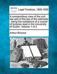 Cover image for A Compendious View of the Civil Law and of the Law of the Admiralty: Being the Substance of a Course of Lectures Read in the University of Dublin. Volume 1 of 2