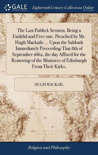 Cover image for The Last Publick Sermon, Being a Faithful and Free one, Preached by Mr. Hugh Mackaile ... Upon the Sabbath Immediately Preceeding That 8th of September 1662, the day Affixed for the Removing of the Ministers of Edinburgh From Their Kirks,