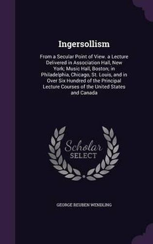 Ingersollism: From a Secular Point of View. a Lecture Delivered in Association Hall, New York; Music Hall, Boston; In Philadelphia, Chicago, St. Louis, and in Over Six Hundred of the Principal Lecture Courses of the United States and Canada