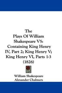 Cover image for The Plays of William Shakespeare V5: Containing King Henry IV, Part 2; King Henry V; King Henry VI, Parts 1-3 (1826)