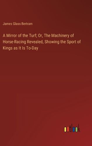 A Mirror of the Turf; Or, The Machinery of Horse-Racing Revealed, Showing the Sport of Kings as It Is To-Day