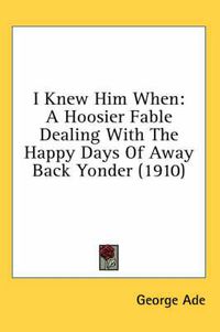 Cover image for I Knew Him When: A Hoosier Fable Dealing with the Happy Days of Away Back Yonder (1910)