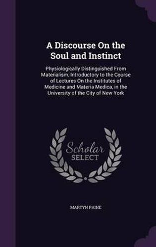 Cover image for A Discourse on the Soul and Instinct: Physiologically Distinguished from Materialism, Introductory to the Course of Lectures on the Institutes of Medicine and Materia Medica, in the University of the City of New York
