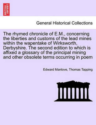 Cover image for The Rhymed Chronicle of E.M., Concerning the Liberties and Customs of the Lead Mines Within the Wapentake of Wirksworth, Derbyshire. the Second Edition to Which Is Affixed a Glossary of the Principal Mining and Other Obsolete Terms Occurring in Poem