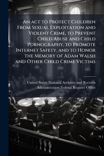 Cover image for An act to Protect Children From Sexual Exploitation and Violent Crime, to Prevent Child Abuse and Child Pornography, to Promote Internet Safety, and to Honor the Memory of Adam Walsh and Other Child Crime Victims