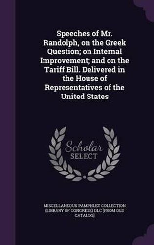 Cover image for Speeches of Mr. Randolph, on the Greek Question; On Internal Improvement; And on the Tariff Bill. Delivered in the House of Representatives of the United States