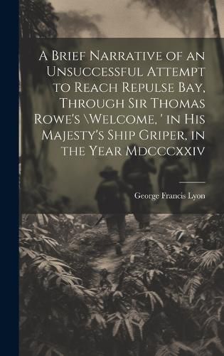 A Brief Narrative of an Unsuccessful Attempt to Reach Repulse Bay, Through Sir Thomas Rowe's \Welcome, ' in His Majesty's Ship Griper, in the Year Mdcccxxiv