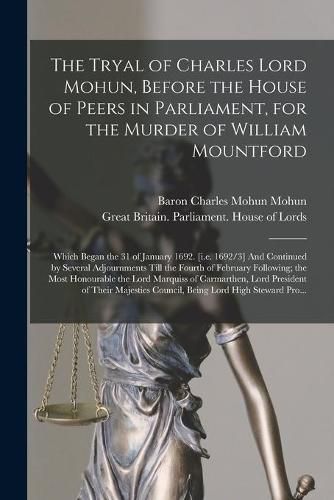 The Tryal of Charles Lord Mohun, Before the House of Peers in Parliament, for the Murder of William Mountford; Which Began the 31 of January 1692. [i.e. 1692/3] And Continued by Several Adjournments Till the Fourth of February Following; the Most...