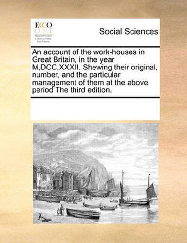 Cover image for An Account of the Work-Houses in Great Britain, in the Year M, DCC, XXXII. Shewing Their Original, Number, and the Particular Management of Them at the Above Period the Third Edition.