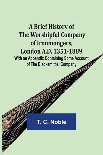 A Brief History of the Worshipful Company of Ironmongers, London A.D. 1351-1889; With an Appendix Containing Some Account of the Blacksmiths' Company