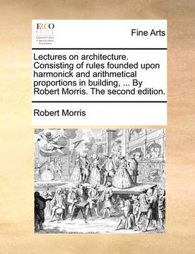 Cover image for Lectures on Architecture. Consisting of Rules Founded Upon Harmonick and Arithmetical Proportions in Building, ... by Robert Morris. the Second Edition.