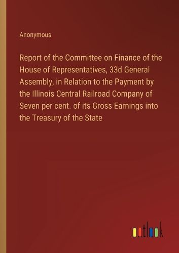 Report of the Committee on Finance of the House of Representatives, 33d General Assembly, in Relation to the Payment by the Illinois Central Railroad Company of Seven per cent. of its Gross Earnings into the Treasury of the State