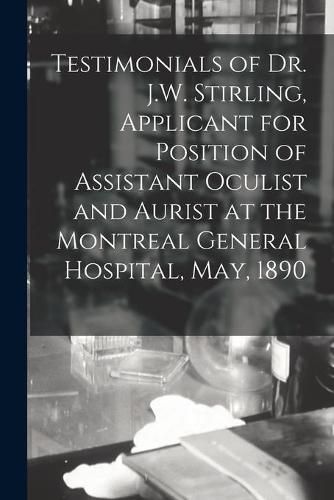 Cover image for Testimonials of Dr. J.W. Stirling, Applicant for Position of Assistant Oculist and Aurist at the Montreal General Hospital, May, 1890 [microform]