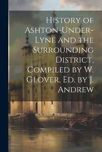 Cover image for History of Ashton-Under-Lyne and the Surrounding District, Compiled by W. Glover, Ed. by J. Andrew