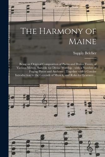 Cover image for The Harmony of Maine: Being an Original Composition of Psalm and Hymn Tunes, of Various Metres, Suitable for Divine Worship; With a Number of Fuging Pieces and Anthems; Together With a Concise Introduction to the Grounds of Musick, and Rules For...