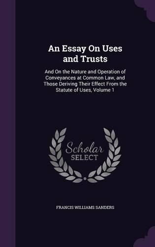 An Essay on Uses and Trusts: And on the Nature and Operation of Conveyances at Common Law, and Those Deriving Their Effect from the Statute of Uses, Volume 1