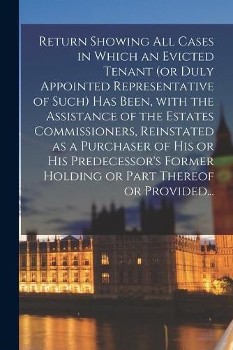 Cover image for Return Showing All Cases in Which an Evicted Tenant (or Duly Appointed Representative of Such) Has Been, With the Assistance of the Estates Commissioners, Reinstated as a Purchaser of His or His Predecessor's Former Holding or Part Thereof or Provided...