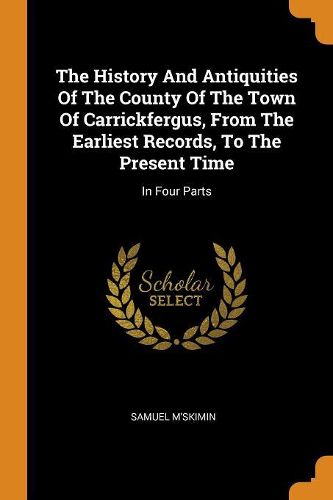 Cover image for The History and Antiquities of the County of the Town of Carrickfergus, from the Earliest Records, to the Present Time: In Four Parts