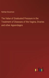 Cover image for The Value of Graduated Pressure in the Treatment of Diseases of the Vagina, Ovaries and other Appendages